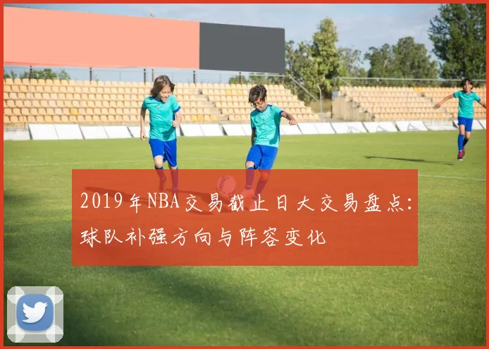2019年NBA交易截止日大交易盘点：球队补强方向与阵容变化